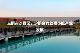 三明市沙县区：沪明合作助推小吃产业发展