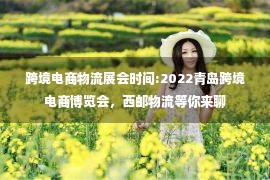 跨境电商物流展会时间:2022青岛跨境电商博览会，西邮物流等你来聊