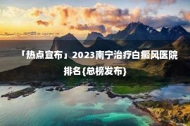 「热点宣布」2023南宁治疗白癜风医院排名{总榜发布}