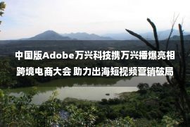 中国版Adobe万兴科技携万兴播爆亮相跨境电商大会 助力出海短视频营销破局