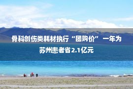 骨科创伤类耗材执行“团购价” 一年为苏州患者省2.1亿元