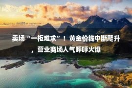 卖场“一柜难求”！黄金价钱中断爬升，营业商场人气呼呼火爆