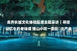 走齐长城文化体验廊道主题采访｜寻找记忆中的老味道 博山小吃一条街蹚出产业发展新路