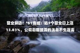 营业异动！*ST告成：近3个营业日上涨13.83%，公司后期披露的消息不生涯需求更改、储积之处