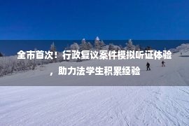 全市首次！行政复议案件模拟听证体验，助力法学生积累经验