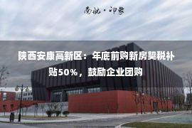 陕西安康高新区：年底前购新房契税补贴50%，鼓励企业团购