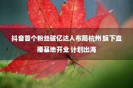 抖音首个粉丝破亿达人布局杭州 旗下直播基地开业 计划出海