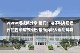 WWW短视频分享:厦门：电子税务局操作短视频超市推出 帮助纳税人自助导税