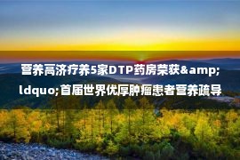 营养高济疗养5家DTP药房荣获&ldquo;首届世界优厚肿瘤患者营养疏导焦点办事站&rdquo;称号