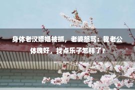 身体老汉嫖娼被抓，老婆怒骂：我老公体魄好，找点乐子怎样了？