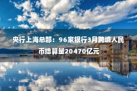 央行上海总部：96家银行3月跨境人民币结算量20470亿元