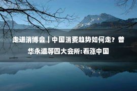 走进消博会｜中国消费趋势如何走？普华永道等四大会所:看涨中国