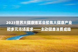 2023世界大健康博览会聚焦大健康产业和多元市场需求——主动健康消费成趋势