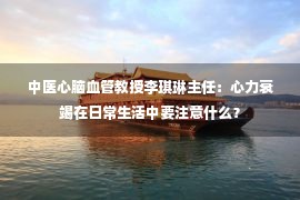 中医心脑血管教授李琪琳主任：心力衰竭在日常生活中要注意什么？