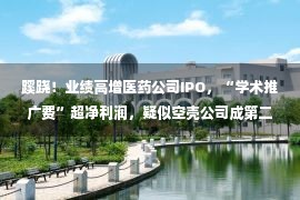 蹊跷！业绩高增医药公司IPO，“学术推广费”超净利润，疑似空壳公司成第二大推广商