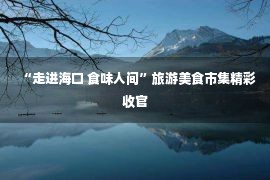 “走进海口 食味人间”旅游美食市集精彩收官