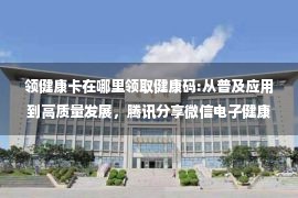 领健康卡在哪里领取健康码:从普及应用到高质量发展，腾讯分享微信电子健康卡开放平台实战经验