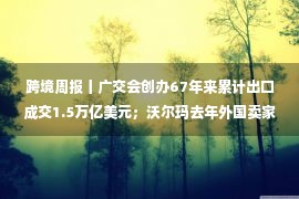 跨境周报丨广交会创办67年来累计出口成交1.5万亿美元；沃尔玛去年外国卖家数量首超美国本土；阿里云加大投入出海服务