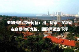 出摊团购:绍兴柯桥：用“房票”买房可在备案价打九折，团购再适当下浮