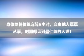 身体她将体魄麻醉6小时，交由他人草草从事，时期却见到最仁慈的人道！