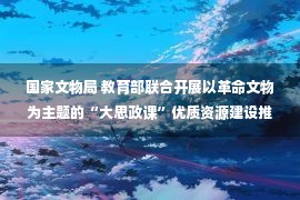 国家文物局 教育部联合开展以革命文物为主题的“大思政课”优质资源建设推广工作