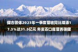 健合团体2023年一季度营收同比增添17.3％达31.5亿元 夯实百口庭营养强健策略