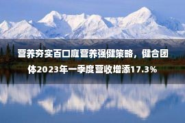 营养夯实百口庭营养强健策略，健合团体2023年一季度营收增添17.3%