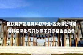 区块链产品趣链科技专业:区块链公司趣链科技深化与开放原子开源基金会合作 为开源事业贡献力量