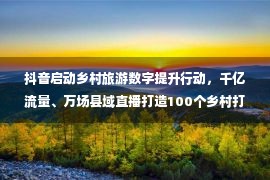 抖音启动乡村旅游数字提升行动，千亿流量、万场县域直播打造100个乡村打卡点