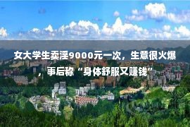 女大学生卖淫9000元一次，生意很火爆，事后称“身体舒服又赚钱”