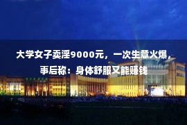 大学女子卖淫9000元，一次生意火爆，事后称：身体舒服又能赚钱