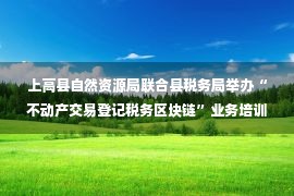 上高县自然资源局联合县税务局举办“不动产交易登记税务区块链”业务培训（图）