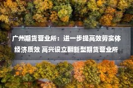 广州期货营业所：进一步提高效劳实体经济质效 高兴设立翻新型期货营业所