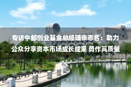 专访中邮创业基金总经理张志名：助力公众分享资本市场成长成果 勇作高质量发展排头兵