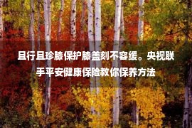 且行且珍膝保护膝盖刻不容缓。央视联手平安健康保险教你保养方法