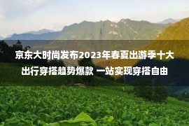 京东大时尚发布2023年春夏出游季十大出行穿搭趋势爆款 一站实现穿搭自由