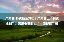 广交会·外贸新活力③丨广交会上“买卖全球”，跨境电商助力“中国智造”勇闯新兴市场