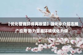 【优化营商环境再攻坚】强化中介超市推广应用 助力营商环境优化升级