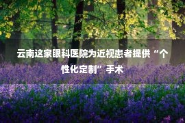 云南这家眼科医院为近视患者提供“个性化定制”手术