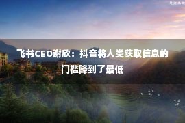 飞书CEO谢欣：抖音将人类获取信息的门槛降到了最低