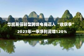 华凯易佰转型跨境电商迈入“收获季” 2023年一季净利润增120%