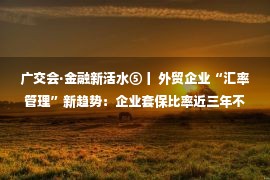 广交会·金融新活水⑤丨 外贸企业“汇率管理”新趋势：企业套保比率近三年不断提升，外汇套保保证金占用问题得到缓解