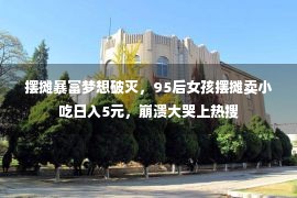 摆摊暴富梦想破灭，95后女孩摆摊卖小吃日入5元，崩溃大哭上热搜