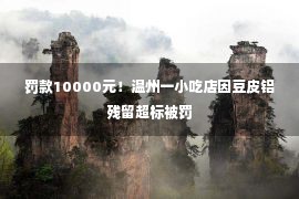 罚款10000元！温州一小吃店因豆皮铝残留超标被罚