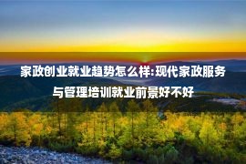 家政创业就业趋势怎么样:现代家政服务与管理培训就业前景好不好