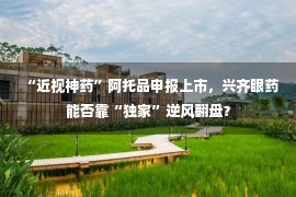 “近视神药”阿托品申报上市，兴齐眼药能否靠“独家”逆风翻盘？