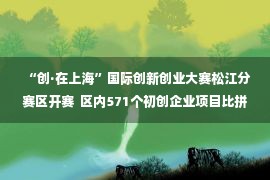 “创·在上海”国际创新创业大赛松江分赛区开赛  区内571个初创企业项目比拼创新