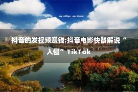 抖音的发视频赚钱:抖音电影快餐解说“入侵”TikTok