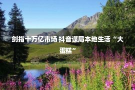 剑指十万亿市场 抖音谋局本地生活“大蛋糕”