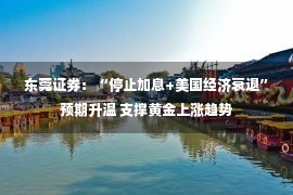 东莞证券：“停止加息+美国经济衰退”预期升温 支撑黄金上涨趋势